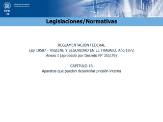 Legislaciones/Normativas
REGLAMENTACIÓN FEDERAL
Ley 19587 - HIGIENE Y SEGURIDAD EN EL TRABAJO. Año 1972
Anexo I (aprobado por Decreto Nº 351/79)
CAPITULO 16
Aparatos que puedan desarrollar presión interna
 