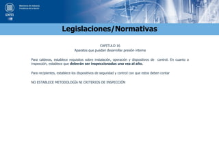 Legislaciones/Normativas
CAPITULO 16
Aparatos que puedan desarrollar presión interna
Para calderas, establece requisitos sobre instalación, operación y dispositivos de control. En cuanto a
inspección, establece que deberán ser inspeccionadas una vez al año.
Para recipientes, establece los dispositivos de seguridad y control con que estos deben contar
NO ESTABLECE METODOLOGÍA NI CRITERIOS DE INSPECCIÓN
 