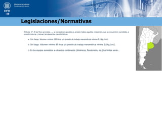 Artículo 1º: A los fines previstos …, se consideran aparatos a presión todos aquellos recipientes que se encuentren sometidos a
presión interna y reúnan las siguientes características:
a- Con fuego: Volumen mínimo 200 litros y/o presión de trabajo manométrica mínima 0,5 kg./cm2;
b- Sin fuego: Volumen mínimo 80 litros y/o presión de trabajo manométrica mínima 3,0 kg./cm2;
c- En los equipos sometidos a esfuerzos combinados (dinámicos, flexotorsión, etc.) los límites serán…
Legislaciones/Normativas
 