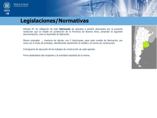 Artículo 4º: Es obligación de todo fabricante de aparatos a presión alcanzados por la presente
resolución que se instale en jurisdicción de la Provincia de Buenos Aires, presentar la siguiente
documentación, ante la Autoridad de Aplicación.
Planos originales …, memoria de cálculo, con 2 (dos)copias, para cada modelo de fabricación, por
única vez a modo de prototipo, identificando claramente el modelo y la norma de construcción.
Cronograma de ejecución de los trabajos de construcción de cada aparato.
Firma destinataria del recipiente y la actividad industrial de la misma.
Legislaciones/Normativas
 
