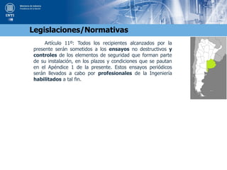 Artículo 11º: Todos los recipientes alcanzados por la
presente serán sometidos a los ensayos no destructivos y
controles de los elementos de seguridad que forman parte
de su instalación, en los plazos y condiciones que se pautan
en el Apéndice 1 de la presente. Estos ensayos periódicos
serán llevados a cabo por profesionales de la Ingeniería
habilitados a tal fin.
Legislaciones/Normativas
 
