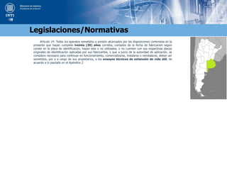 Artículo 14: Todos los aparatos sometidos a presión alcanzados por las disposiciones contenidas en la
presente que hayan cumplido treinta (30) años corridos, contados de la fecha de fabricación según
conste en la placa de identificación, hayan sido o no utilizados, o no cuenten con sus respectivas placas
originales de identificación aplicadas por sus fabricantes, o que a juicio de la autoridad de aplicación, se
considere necesario para continuar en funcionamiento, comercializarse, instalarse o reinstalarse, deben ser
sometidos, por y a cargo de sus propietarios, a los ensayos técnicos de extensión de vida útil, de
acuerdo a lo pautado en el Apéndice 2
Legislaciones/Normativas
 