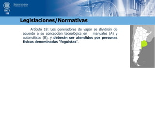 Artículo 18: Los generadores de vapor se dividirán de
acuerdo a su concepción tecnológica en manuales (A) y
automáticos (B), y deberán ser atendidos por personas
físicas denominadas "foguistas".
Legislaciones/Normativas
 