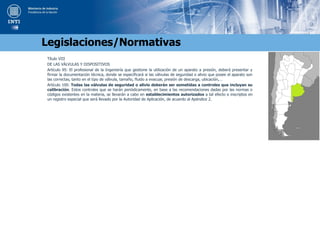 Título VIII
DE LAS VÁLVULAS Y DISPOSITIVOS
Artículo 95: El profesional de la Ingeniería que gestione la utilización de un aparato a presión, deberá presentar y
firmar la documentación técnica, donde se especificará si las válvulas de seguridad o alivio que posee el aparato son
las correctas, tanto en el tipo de válvula, tamaño, fluido a evacuar, presión de descarga, ubicación,…
Artículo 100: Todas las válvulas de seguridad o alivio deberán ser sometidas a controles que incluyan su
calibración. Estos controles que se harán periódicamente, en base a las recomendaciones dadas por las normas o
códigos existentes en la materia, se llevarán a cabo en establecimientos autorizados a tal efecto e inscriptos en
un registro especial que será llevado por la Autoridad de Aplicación, de acuerdo al Apéndice 2.
Legislaciones/Normativas
 