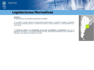 Apéndice 1
4. INSPECCIÓN DE LOS RECIPIENTES SOMETIDOS A PRESIÓN
1) Los aparatos a presión deberán ser inspeccionados periódicamente, a los efectos de asegurar la integridad
del recipiente, evaluando para ello la condición del recipiente, el fluido contenido, y el medio ambiente en el
cual se opera.
…
13) El tipo de ensayo y su periodicidad son los que se establecen a continuación, salvo que el
profesional interviniente, y con la debida justificación técnica, solicite alguna modificación ante la Autoridad de
Aplicación, la que deberá ser aprobada por la misma.
Legislaciones/Normativas
 