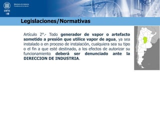 Artículo 2°.- Todo generador de vapor o artefacto
sometido a presión que utilice vapor de agua, ya sea
instalado o en proceso de instalación, cualquiera sea su tipo
o el fin a que esté destinado, a los efectos de autorizar su
funcionamiento deberá ser denunciado ante la
DIRECCION DE INDUSTRIA.
Legislaciones/Normativas
 