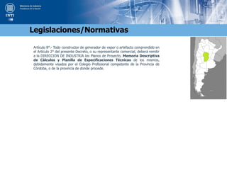 Artículo 8°.- Todo constructor de generador de vapor o artefacto comprendido en
el Artículo 2° del presente Decreto, o su representante comercial, deberá remitir
a la DIRECCION DE INDUSTRIA los Planos de Proyecto, Memoria Descriptiva
de Cálculos y Planilla de Especificaciones Técnicas de los mismos,
debidamente visados por el Colegio Profesional competente de la Provincia de
Córdoba, o de la provincia de donde procede.
Legislaciones/Normativas
 