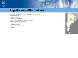 Artículo 30.- La inspección constará de las siguientes operaciones:
a) inspección ocular…
b) inspección interior…
c) verificación de espesores…
d) determinación de la presión máxima de trabajo: …
e) presión de timbre de las válvulas
de seguridad:…
f) ensayo hidrostático:…
g) prueba en caliente, y sellado de
la válvula…
Legislaciones/Normativas
 