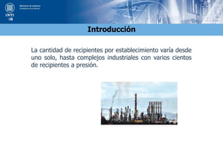 Introducción
La cantidad de recipientes por establecimiento varía desde
uno solo, hasta complejos industriales con varios cientos
de recipientes a presión.
 