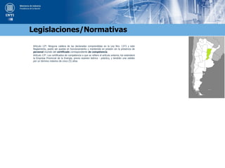 Articulo 12º: Ninguna caldera de las declaradas comprendidas en la Ley Nro. 1373 y este
Reglamento, podrá ser puesta en funcionamiento y mantenida en presión sin la presencia de
personal munido del certificado correspondiente de competencia.
Artículo 13º: Los certificados de competencia a que se refiere el artículo anterior, los extenderá
la Empresa Provincial de la Energía, previo examen teórico - práctico, y tendrán una validez
por un término máximo de cinco (5) años
Legislaciones/Normativas
 