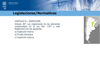 CAPÍTULO IV – INSPECCIÓN
Articulo 30º: Las inspecciones de los elementos
comprendidos en la Ley Nro. 1373 y este
Reglamento son las siguientes:
a) Inspección interna
b) Prueba Hidráulica
c) Inspección externa
Legislaciones/Normativas
 
