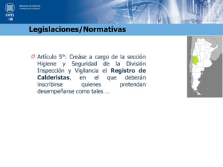 O Artículo 5°: Creáse a cargo de la sección
Higiene y Seguridad de la División
Inspección y Vigilancia el Registro de
Calderistas, en el que deberán
inscribirse quienes pretendan
desempeñarse como tales …
Legislaciones/Normativas
 