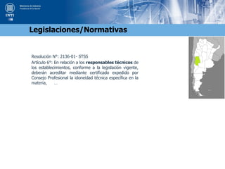 Resolución N°: 2136-01- STSS
Artículo 6°: En relación a los responsables técnicos de
los establecimientos, conforme a la legislación vigente,
deberán acreditar mediante certificado expedido por
Consejo Profesional la idoneidad técnica específica en la
materia, …
Legislaciones/Normativas
 