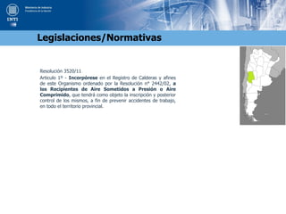 Resolución 3520/11
Articulo 1º - Incorpórese en el Registro de Calderas y afines
de este Organismo ordenado por la Resolución n° 2442/02, a
los Recipientes de Aire Sometidos a Presión o Aire
Comprimido, que tendrá como objeto la inscripción y posterior
control de los mismos, a fin de prevenir accidentes de trabajo,
en todo el territorio provincial.
Legislaciones/Normativas
 
