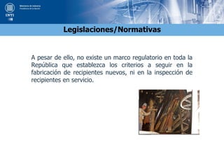 Legislaciones/Normativas
A pesar de ello, no existe un marco regulatorio en toda la
República que establezca los criterios a seguir en la
fabricación de recipientes nuevos, ni en la inspección de
recipientes en servicio.
 