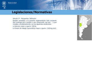 Articulo 3º - Recipientes. Definición:
Quedan sometidos a la presente reglamentación todo recipiente
que contenga aire a presión o aire comprimido, sea que … y que
cumplan, simultáneamente, con las siguientes condiciones:
a.-Volumen mayor o igual a: 100 lts.
b.-Presión de trabajo manométrica mayor o igual a: 3,00 Kg./cm2.
Legislaciones/Normativas
 
