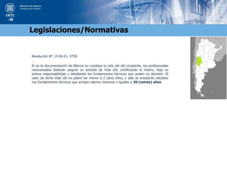 Resolución N°: 2136-01- STSS
…
Si en la documentación de fábrica no constara la vida útil del recipiente, los profesionales
mencionados deberán asignar un período de Vida útil, certificando el mismo, bajo su
entera responsabilidad y detallando los fundamentos técnicos que avalen su decisión. El
valor de dicha Vida útil no podrá ser menor a 2 (dos) años, y sólo se aceptarán estudios
con fundamentos técnicos que arrojen valores menores o iguales a 20 (veinte) años
Legislaciones/Normativas
 