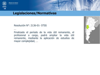 Resolución N°: 2136-01- STSS
…
Finalizado el período de la vida útil remanente, el
profesional a cargo, podrá ampliar la vida útil
remanente, mediante la aplicación de estudios de
mayor complejidad, …
Legislaciones/Normativas
 