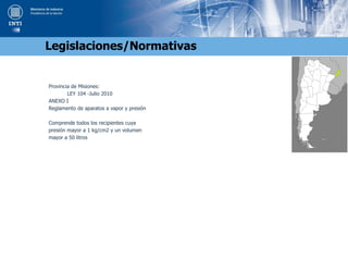 Provincia de Misiones:
LEY 104 -Julio 2010
ANEXO I
Reglamento de aparatos a vapor y presión
Comprende todos los recipientes cuya
presión mayor a 1 kg/cm2 y un volumen
mayor a 50 litros
Legislaciones/Normativas
 