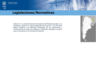 Articulo 2º - La Dirección General de Industria del Ministerio del Agro y la
Producción, tendrá a su cargo la aplicación de la Ley XVI – Nº 104, quien
deberá mantener una adecuada fiscalización de las instalaciones y
funcionamiento de todos los aparatos y recipientes sometidos a presión
que se encuentren en la Provincia de Misiones.
Legislaciones/Normativas
 