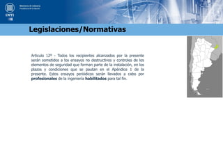 Articulo 12º - Todos los recipientes alcanzados por la presente
serán sometidos a los ensayos no destructivos y controles de los
elementos de seguridad que forman parte de la instalación, en los
plazos y condiciones que se pautan en el Apéndice 1 de la
presente. Estos ensayos periódicos serán llevados a cabo por
profesionales de la ingeniería habilitados para tal fin.
Legislaciones/Normativas
 