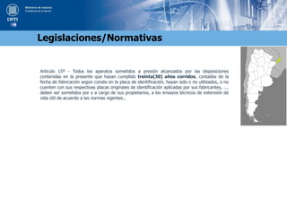 Articulo 15º - Todos los aparatos sometidos a presión alcanzados por las disposiciones
contenidas en la presente que hayan cumplido treinta(30) años corridos, contados de la
fecha de fabricación según conste en la placa de identificación, hayan sido o no utilizados, o no
cuenten con sus respectivas placas originales de identificación aplicadas por sus fabricantes, …,
deben ser sometidos por y a cargo de sus propietarios, a los ensayos técnicos de extensión de
vida útil de acuerdo a las normas vigentes…
Legislaciones/Normativas
 