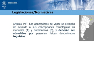 Articulo 19º- Los generadores de vapor se dividirán
de acuerdo a sus concepciones tecnológicas en
manuales (A) y automáticos (B), y deberán ser
atendidos por personas físicas denominadas
foguistas
Legislaciones/Normativas
 