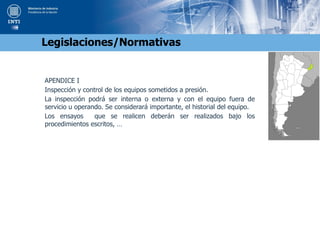APENDICE I
Inspección y control de los equipos sometidos a presión.
La inspección podrá ser interna o externa y con el equipo fuera de
servicio u operando. Se considerará importante, el historial del equipo.
Los ensayos que se realicen deberán ser realizados bajo los
procedimientos escritos, …
Legislaciones/Normativas
 