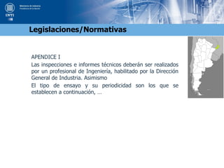 APENDICE I
Las inspecciones e informes técnicos deberán ser realizados
por un profesional de Ingeniería, habilitado por la Dirección
General de Industria. Asimismo
El tipo de ensayo y su periodicidad son los que se
establecen a continuación, …
Legislaciones/Normativas
 