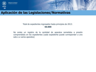Total de expedientes ingresados hasta principios de 2013:
50.000
No existe un registro de la cantidad de aparatos sometidos a presión
comprendidos en los expedientes (cada expediente puede corresponder a uno
solo o a varios aparatos)
Aplicación de las Legislaciones/Normativas
 