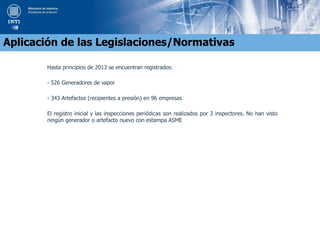 Hasta principios de 2013 se encuentran registrados:
- 526 Generadores de vapor
- 343 Artefactos (recipientes a presión) en 96 empresas
El registro inicial y las inspecciones periódicas son realizados por 3 inspectores. No han visto
ningún generador o artefacto nuevo con estampa ASME
Aplicación de las Legislaciones/Normativas
 