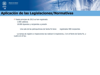 O Hasta principio de 2013 se han registrado:
1.000 calderas
18.000 Aparatos y recipientes a presión
Una sola de las petroquímicas de Santa Fe tiene registrados 900 recipientes
La tareas de registro e inspecciones las realizan 6 inspectores, 2 en el Norte de Santa Fe, y
cuatro en el Sur.
Aplicación de las Legislaciones/Normativas
 
