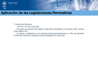O Provincia de Misiones:
LEY XVI - Nº 104 -Julio 2010
Se estima que existen 450 calderas, todas ellas alimentadas con biomasa (leña, corteza,
chips, pellets, etc.)
El registro y habilitación se ha realizado hasta aproximadamente un 15% del estimado,
la Dirección General de Industria continúa trabajando en esta tarea.
Aplicación de las Legislaciones/Normativas
 