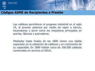 Las calderas permitieron el progreso industrial en el siglo
19, al proveer potencia por medio de vapor a barcos,
locomotoras y servir como los impulsores principales en
acerías, fábricas y aserraderos.
Mediados hasta finales de los 1800 vieron una rápida
expansión en la utilización de calderas y un crecimiento de
su capacidad. En 1890 habían cerca de 100.000 calderas
comerciales en servicio en EEUU.
Códigos ASME de Recipientes a Presión
 