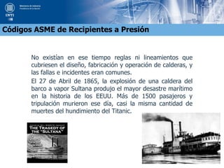 No existían en ese tiempo reglas ni lineamientos que
cubriesen el diseño, fabricación y operación de calderas, y
las fallas e incidentes eran comunes.
El 27 de Abril de 1865, la explosión de una caldera del
barco a vapor Sultana produjo el mayor desastre marítimo
en la historia de los EEUU. Más de 1500 pasajeros y
tripulación murieron ese día, casi la misma cantidad de
muertes del hundimiento del Titanic.
Códigos ASME de Recipientes a Presión
 