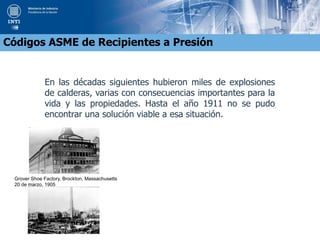 En las décadas siguientes hubieron miles de explosiones
de calderas, varias con consecuencias importantes para la
vida y las propiedades. Hasta el año 1911 no se pudo
encontrar una solución viable a esa situación.
Códigos ASME de Recipientes a Presión
Grover Shoe Factory, Brockton, Massachusetts
20 de marzo, 1905
 