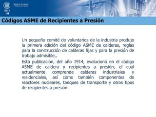 Un pequeño comité de voluntarios de la industria produjo
la primera edición del código ASME de calderas, reglas
para la construcción de calderas fijas y para la presión de
trabajo admisible,.
Esta publicación, del año 1914, evolucionó en el código
ASME de caldera y recipientes a presión, el cual
actualmente comprende calderas industriales y
residenciales, así como también componentes de
reactores nucleares, tanques de transporte y otros tipos
de recipientes a presión.
Códigos ASME de Recipientes a Presión
 