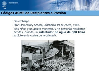 Sin embargo…
Star Elementary School, Oklahoma 19 de enero, 1982.
Seis niños y un adulto murieron, y 42 personas resultaron
heridas, cuando un calentador de agua de 300 litros
explotó en la cocina de la cafetería.
Códigos ASME de Recipientes a Presión
 