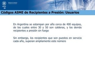 En Argentina se estampan por año cerca de 400 equipos,
de los cuales entre 30 y 50 son calderas, y los demás
recipientes a presión sin fuego
Sin embargo, los recipientes que son puestos en servicio
cada año, superan ampliamente este número
Códigos ASME de Recipientes a Presión: Usuarios
 