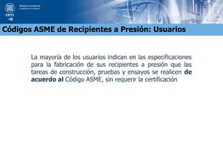 La mayoría de los usuarios indican en las especificaciones
para la fabricación de sus recipientes a presión que las
tareas de construcción, pruebas y ensayos se realicen de
acuerdo al Código ASME, sin requerir la certificación
Códigos ASME de Recipientes a Presión: Usuarios
 