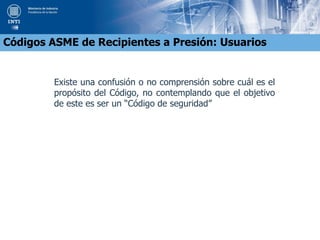 Existe una confusión o no comprensión sobre cuál es el
propósito del Código, no contemplando que el objetivo
de este es ser un “Código de seguridad”
Códigos ASME de Recipientes a Presión: Usuarios
 