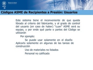 Este sistema tiene el inconveniente de que queda
librado al criterio del fabricante, y al grado de control
del usuario (en caso de haber) “cuan” ASME será su
equipo, y por ende qué parte o partes del Código se
utilizarán
Por ejemplo:
Se puede usar solamente en el diseño
Aplicarlo solamente en algunas de las tareas de
construcción
Uso de materiales no listados
Personal no calificado
Códigos ASME de Recipientes a Presión: Usuarios
 