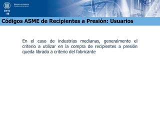 En el caso de industrias medianas, generalmente el
criterio a utilizar en la compra de recipientes a presión
queda librado a criterio del fabricante
Códigos ASME de Recipientes a Presión: Usuarios
 