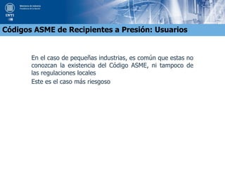 En el caso de pequeñas industrias, es común que estas no
conozcan la existencia del Código ASME, ni tampoco de
las regulaciones locales
Este es el caso más riesgoso
Códigos ASME de Recipientes a Presión: Usuarios
 