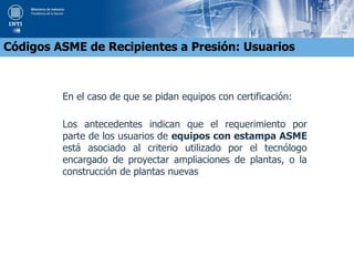 En el caso de que se pidan equipos con certificación:
Los antecedentes indican que el requerimiento por
parte de los usuarios de equipos con estampa ASME
está asociado al criterio utilizado por el tecnólogo
encargado de proyectar ampliaciones de plantas, o la
construcción de plantas nuevas
Códigos ASME de Recipientes a Presión: Usuarios
 