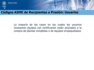 La mayoría de los casos en los cuales los usuarios
incorporan equipos con certificación están asociados a la
compra de plantas completas o de equipos empaquetados
Códigos ASME de Recipientes a Presión: Usuarios
 