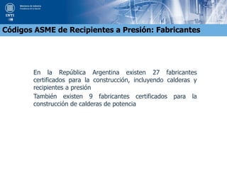 En la República Argentina existen 27 fabricantes
certificados para la construcción, incluyendo calderas y
recipientes a presión
También existen 9 fabricantes certificados para la
construcción de calderas de potencia
Códigos ASME de Recipientes a Presión: Fabricantes
 