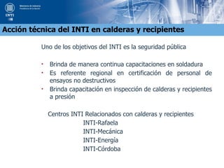 Uno de los objetivos del INTI es la seguridad pública
• Brinda de manera continua capacitaciones en soldadura
• Es referente regional en certificación de personal de
ensayos no destructivos
• Brinda capacitación en inspección de calderas y recipientes
a presión
Centros INTI Relacionados con calderas y recipientes
INTI-Rafaela
INTI-Mecánica
INTI-Energía
INTI-Córdoba
Acción técnica del INTI en calderas y recipientes
 