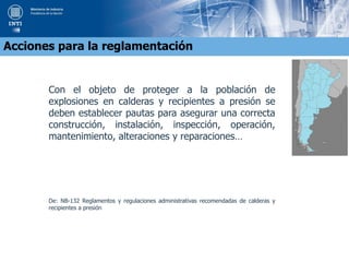 Con el objeto de proteger a la población de
explosiones en calderas y recipientes a presión se
deben establecer pautas para asegurar una correcta
construcción, instalación, inspección, operación,
mantenimiento, alteraciones y reparaciones…
De: NB-132 Reglamentos y regulaciones administrativas recomendadas de calderas y
recipientes a presión
Acciones para la reglamentación
 