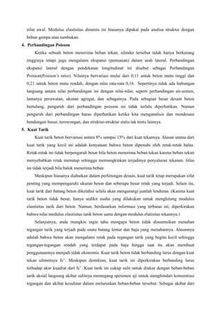 nilai awal. Modulus elastisitas dinamis ini biasanya dipakai pada analisa struktur dengan
beban gempa atau tumbukan.
4. Perbandingan Poisson
Ketika sebuah beton menerima beban tekan, silinder tersebut tidak hanya berkurang
tingginya tetapi juga mengalami ekspansi (pemuaian) dalam arah lateral. Perbandingan
ekspansi lateral dengan pendekatan longitudinal ini disebut sebagai Perbandingan
Poisson(Poisson’s ratio). Nilainya bervariasi mulai dari 0,11 untuk beton mutu tinggi dan
0,21 untuk beton mutu rendah, dengan nilai rata-rata 0,16. Sepertinya tidak ada hubungan
langsung antara nilai perbandingan ini dengan nilai-nilai, seperti perbandingan air-semen,
lamanya perawatan, ukuran agregat, dan sebagainya. Pada sebagian besar desain beton
bertulang, pengaruh dari perbandingan poisson ini tidak terlalu diperhatikan. Namun
pengaruh dari perbandingan harus diperhatikan ketika kita menganalisis dan mendesain
bendungan busur, terowongan, dan struktur-struktur statis tak tentu lainnya.
5. Kuat Tarik
Kuat tarik beton bervariasi antara 8% sampai 15% dari kuat tekannya. Alasan utama dari
kuat tarik yang kecil ini adalah kenyataan bahwa beton dipenuhi oleh retak-retak halus.
Retak-retak ini tidak berpengaruh besar bila beton menerima beban tekan karena beban tekan
menyebabkan retak menutup sehingga memungkinkan terjadinya penyaluran tekanan. Jelas
ini tidak terjadi bila balok menerima beban
Meskipun biasanya diabaikan dalam perhitungan desain, kuat tarik tetap merupakan sifat
penting yang mempengaruhi ukuran beton dan seberapa besar retak yang terjadi. Selain itu,
kuat tarik dari batang beton diketahui selalu akan mengurangi jumlah lendutan. (Karena kuat
tarik beton tidak besar, hanya sedikit usaha yang dilakukan untuk menghitung modulus
elastisitas tarik dari beton. Namun, berdasarkan informasi yang terbatas ini, diperkirakan
bahwa nilai modulus elastisitas tarik beton sama dengan modulus elatisitas tekannya.)
Selanjutnya, anda mungkin ingin tahu mengapa beton tidak diasumsikan menahan
tegangan tarik yang terjadi pada suatu batang lentur dan baja yang menahannya. Alasannya
adalah bahwa beton akan mengalami retak pada regangan tarik yang begitu kecil sehingga
tegangan-tegangan rendah yang terdapat pada baja hingga saat itu akan membuat
penggunaannya menjadi tidak ekonomis. Kuat tarik beton tidak berbanding lurus dengan kuat
tekan ultimitnya fc’. Meskipun demikian, kuat tarik ini diperkirakan berbanding lurus
terhadap akar kuadrat dari fc’. Kuat tarik ini cukup sulit untuk diukur dengan beban-beban
tarik aksial langsung akibat sulitnya memegang spesimen uji untuk menghindari konsentrasi
tegangan dan akibat kesulitan dalam meluruskan beban-beban tersebut. Sebagai akibat dari
 